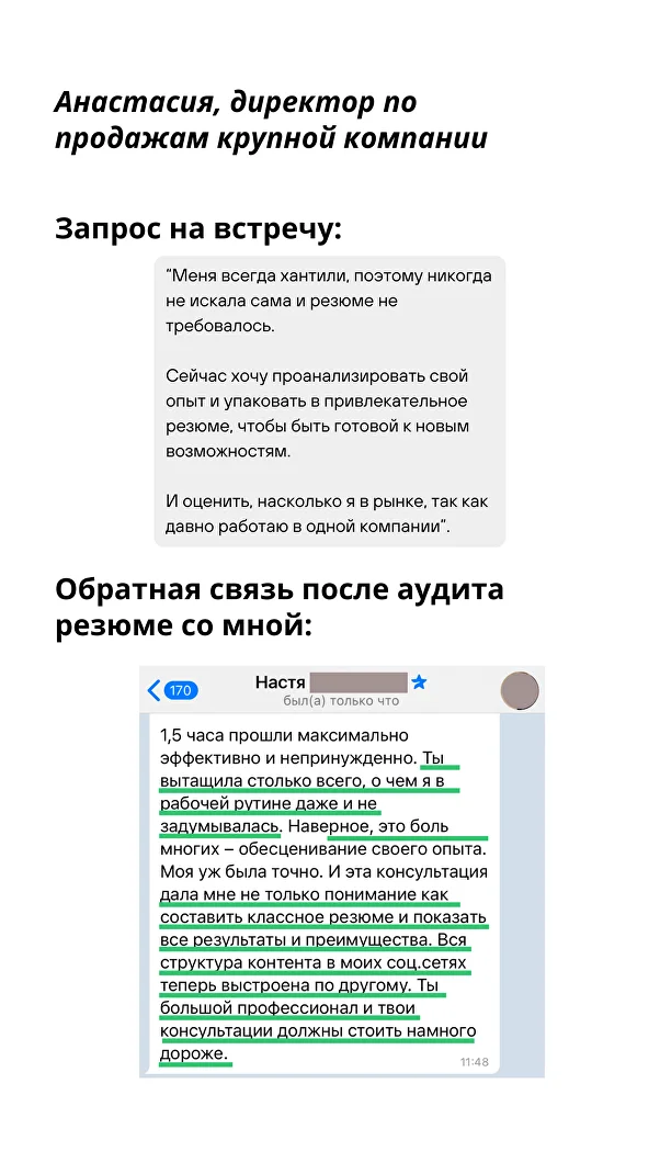 Ты вытащила столько всего, о чем я в рабочей рутине даже не задумывалась. Наверное, это был многих — обесценивание своего опыта. Моя уж была точно. И эта консультация дала мне не только понимание как составить классное резюме и показать все результаты и преимущества. Вся структура контента в моих соц.сетях теперь выстроена по другому. Ты большой профессионал и твои консультации должны стоить намного дороже. — Анастасия, Директор по продажам крупной компании